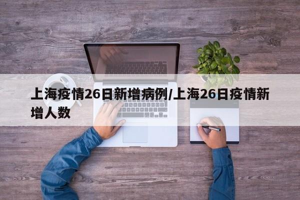 上海疫情26日新增病例/上海26日疫情新增人数