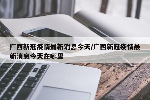 广西新冠疫情最新消息今天/广西新冠疫情最新消息今天在哪里