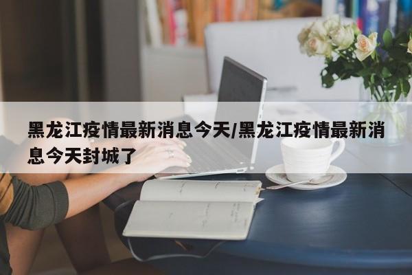 黑龙江疫情最新消息今天/黑龙江疫情最新消息今天封城了