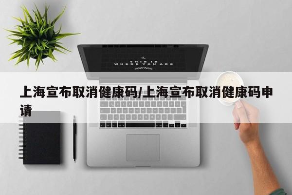 上海宣布取消健康码/上海宣布取消健康码申请