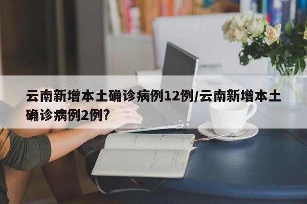 云南新增本土确诊病例12例/云南新增本土确诊病例2例?