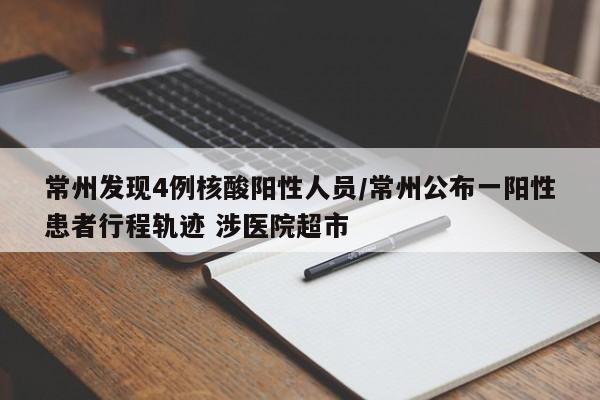 常州发现4例核酸阳性人员/常州公布一阳性患者行程轨迹 涉医院超市