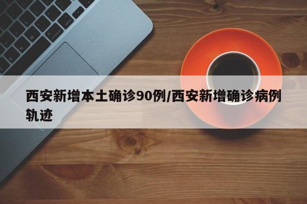 西安新增本土确诊90例/西安新增确诊病例轨迹