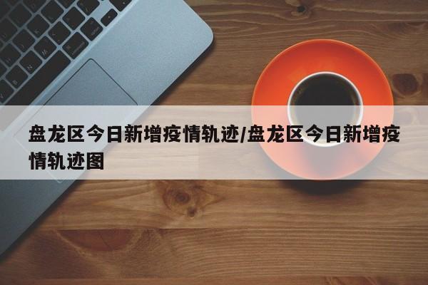 盘龙区今日新增疫情轨迹/盘龙区今日新增疫情轨迹图