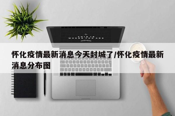怀化疫情最新消息今天封城了/怀化疫情最新消息分布图