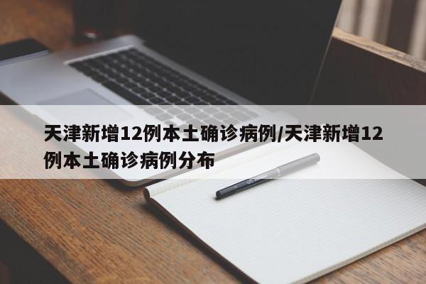 天津新增12例本土确诊病例/天津新增12例本土确诊病例分布